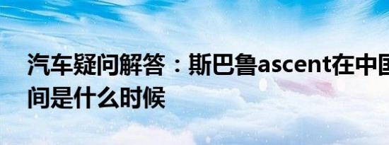 汽车疑问解答：斯巴鲁ascent在中国上市时间是什么时候