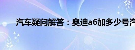 汽车疑问解答：奥迪a6加多少号汽油