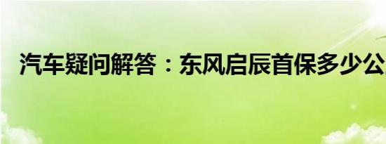 汽车疑问解答：东风启辰首保多少公里做?