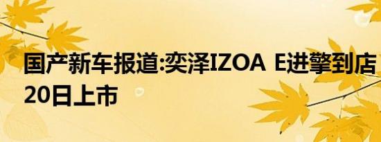 国产新车报道:奕泽IZOA E进擎到店 将于5月20日上市