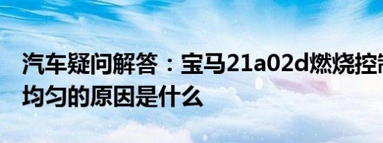 汽车疑问解答：宝马21a02d燃烧控制怠速不均匀的原因是什么