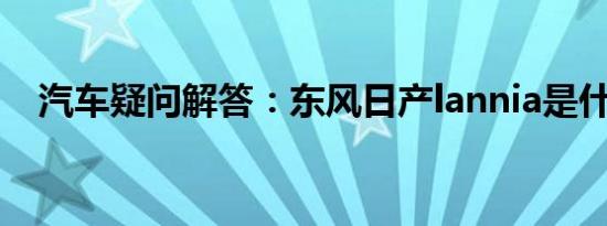 汽车疑问解答：东风日产lannia是什么车