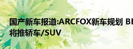 国产新车报道:ARCFOX新车规划 BE21平台将推轿车/SUV