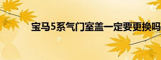 宝马5系气门室盖一定要更换吗