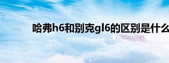 哈弗h6和别克gl6的区别是什么