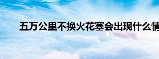 五万公里不换火花塞会出现什么情况