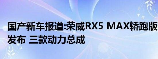 国产新车报道:荣威RX5 MAX轿跑版或于近期发布 三款动力总成