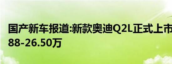 国产新车报道:新款奥迪Q2L正式上市 售价21.88-26.50万