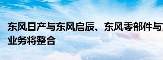 东风日产与东风启辰、东风零部件与东风装备业务将整合