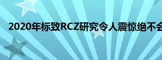 2020年标致RCZ研究令人震惊绝不会建成