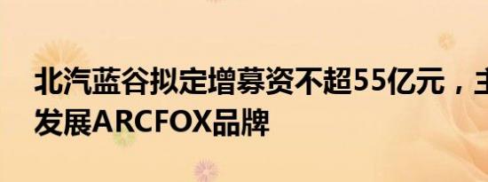 北汽蓝谷拟定增募资不超55亿元，主要用于发展ARCFOX品牌