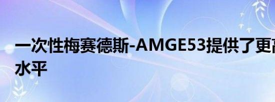 一次性梅赛德斯-AMGE53提供了更高的奢华水平