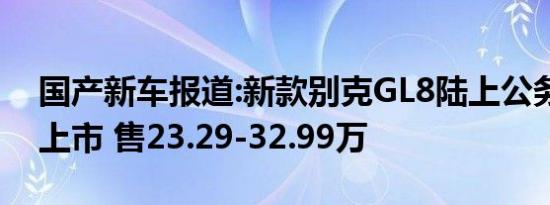 国产新车报道:新款别克GL8陆上公务舱正式上市 售23.29-32.99万