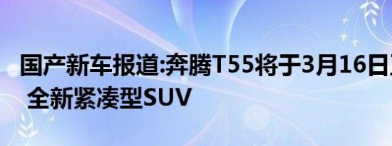 国产新车报道:奔腾T55将于3月16日正式上市 全新紧凑型SUV