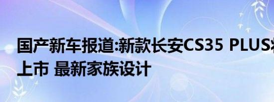 国产新车报道:新款长安CS35 PLUS将于今日上市 最新家族设计