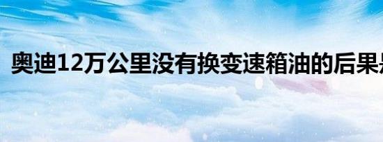 奥迪12万公里没有换变速箱油的后果是什么