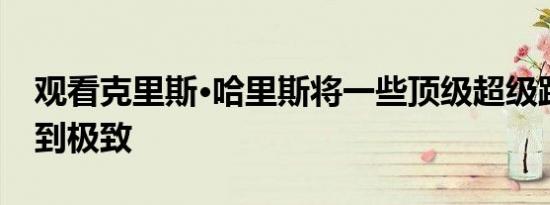 观看克里斯·哈里斯将一些顶级超级跑车发挥到极致