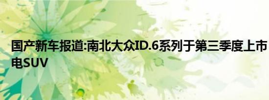 国产新车报道:南北大众ID.6系列于第三季度上市 定位7座纯电SUV
