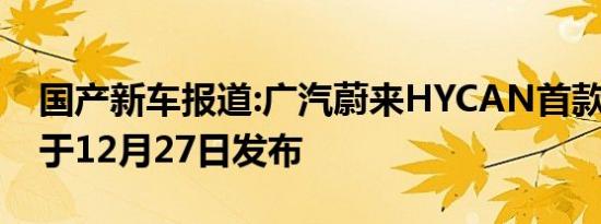 国产新车报道:广汽蔚来HYCAN首款SUV 将于12月27日发布