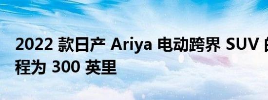 2022 款日产 Ariya 电动跨界 SUV 的续航里程为 300 英里