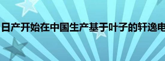 日产开始在中国生产基于叶子的轩逸电动汽车