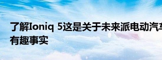 了解Ioniq 5这是关于未来派电动汽车的五个有趣事实