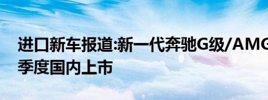 进口新车报道:新一代奔驰G级/AMG G63三季度国内上市