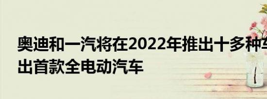 奥迪和一汽将在2022年推出十多种车型并推出首款全电动汽车