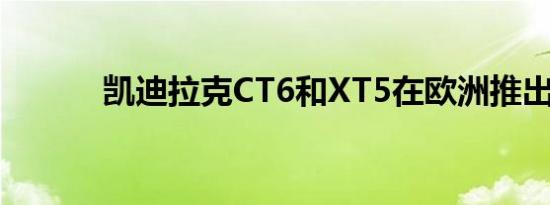 凯迪拉克CT6和XT5在欧洲推出