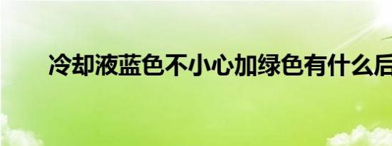 冷却液蓝色不小心加绿色有什么后果