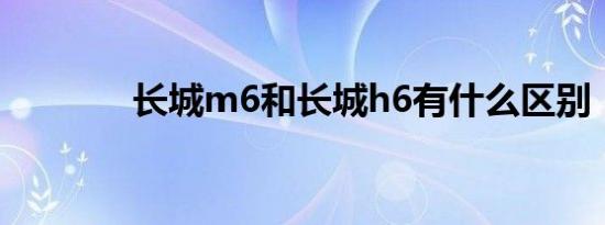 长城m6和长城h6有什么区别