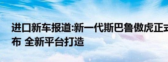 进口新车报道:新一代斯巴鲁傲虎正式国内发布 全新平台打造