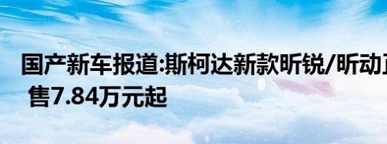 国产新车报道:斯柯达新款昕锐/昕动正式上市 售7.84万元起