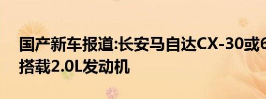 国产新车报道:长安马自达CX-30或6月上市 搭载2.0L发动机