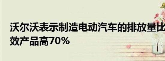 沃尔沃表示制造电动汽车的排放量比其ICE等效产品高70%