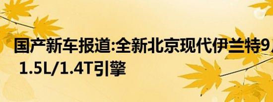 国产新车报道:全新北京现代伊兰特9月底上市 1.5L/1.4T引擎