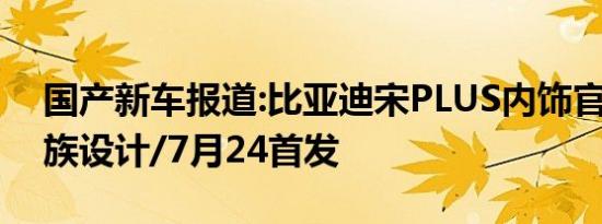 国产新车报道:比亚迪宋PLUS内饰官图 新家族设计/7月24首发