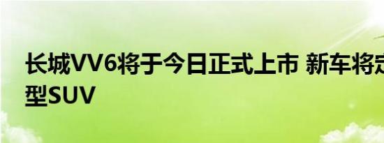 长城VV6将于今日正式上市 新车将定位紧凑型SUV