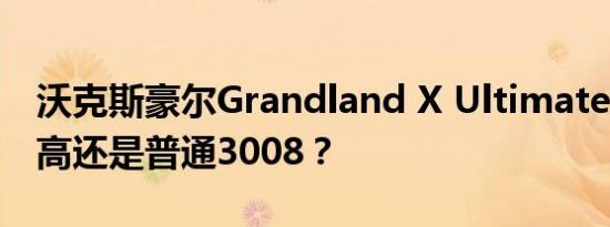 沃克斯豪尔Grandland X Ultimate :SUV最高还是普通3008？