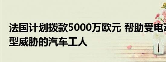 法国计划拨款5000万欧元 帮助受电动汽车转型威胁的汽车工人