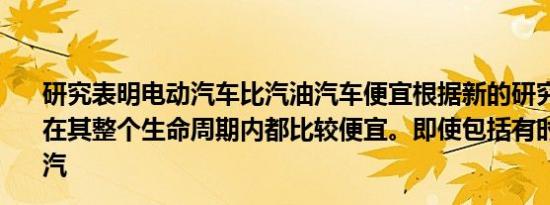 研究表明电动汽车比汽油汽车便宜根据新的研究，电动汽车在其整个生命周期内都比较便宜。即使包括有时较高的电动汽