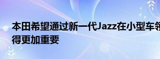 本田希望通过新一代Jazz在小型车领域中变得更加重要