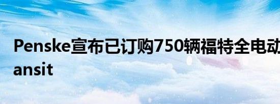 Penske宣布已订购750辆福特全电动货车ETransit