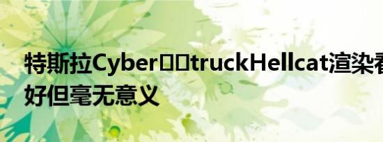 特斯拉Cyber​​truckHellcat渲染看起来更好但毫无意义