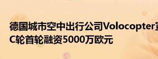 德国城市空中出行公司Volocopter宣布完成C轮首轮融资5000万欧元