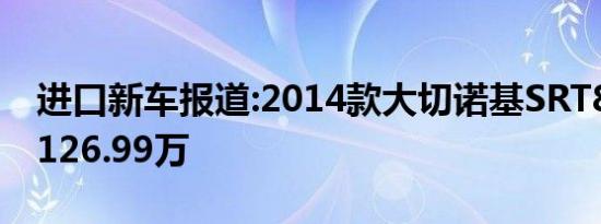 进口新车报道:2014款大切诺基SRT8上市 售126.99万