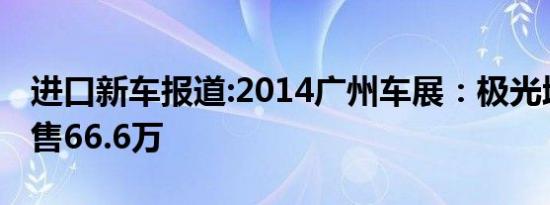 进口新车报道:2014广州车展：极光增新车型售66.6万