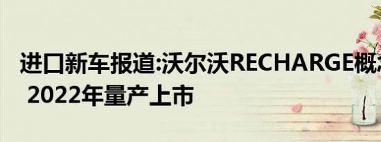 进口新车报道:沃尔沃RECHARGE概念车发布 2022年量产上市