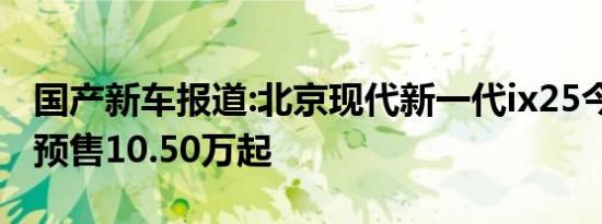 国产新车报道:北京现代新一代ix25今晚上市 预售10.50万起