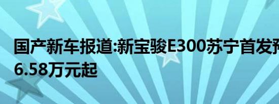 国产新车报道:新宝骏E300苏宁首发预售价 售6.58万元起